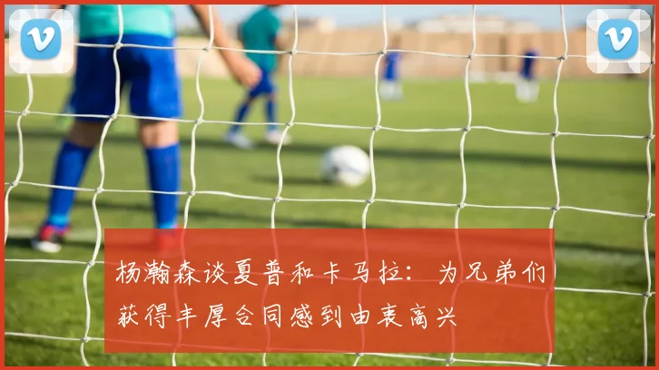 杨瀚森谈夏普和卡马拉：为兄弟们获得丰厚合同感到由衷高兴