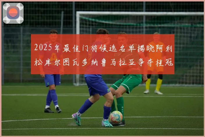 2025年最佳门将候选名单揭晓阿利松库尔图瓦多纳鲁马拉亚争夺桂冠