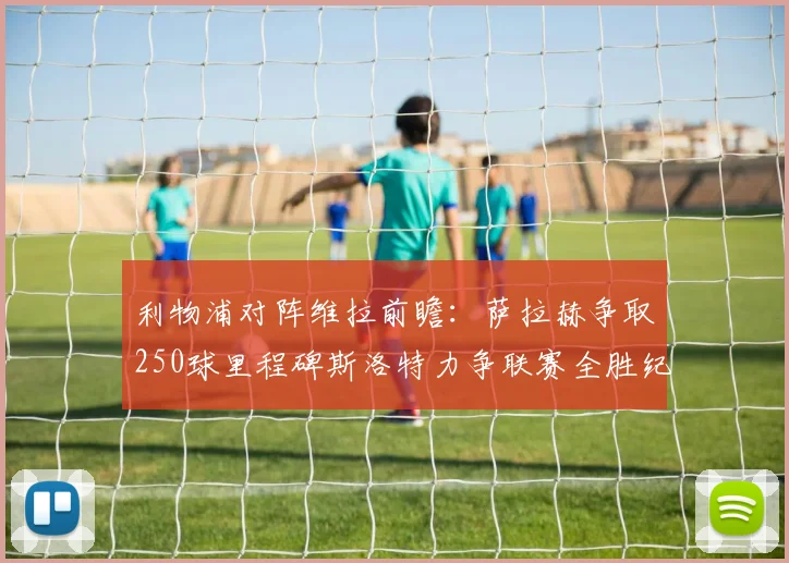 利物浦对阵维拉前瞻：萨拉赫争取250球里程碑斯洛特力争联赛全胜纪录