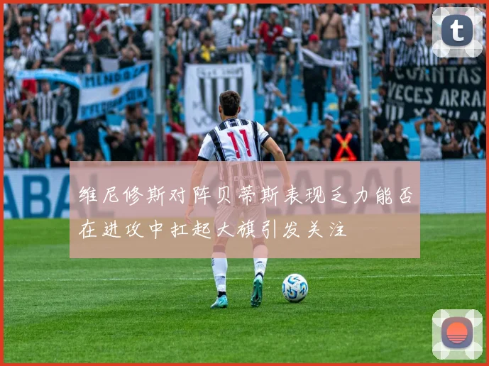 维尼修斯对阵贝蒂斯表现乏力能否在进攻中扛起大旗引发关注