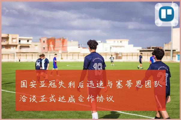 国安亚冠失利后迅速与塞蒂恩团队洽谈正式达成合作协议