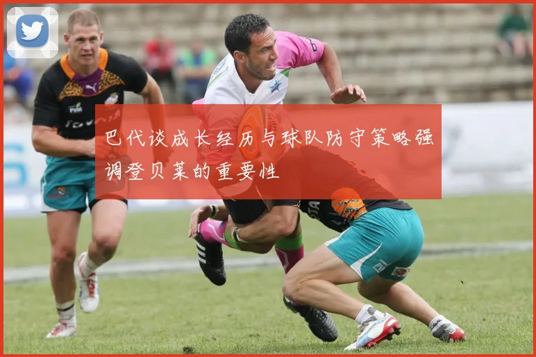 巴代谈成长经历与球队防守策略强调登贝莱的重要性
