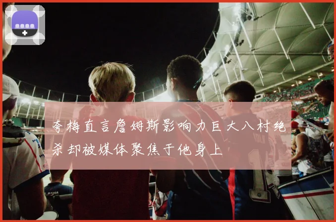 夸梅直言詹姆斯影响力巨大八村绝杀却被媒体聚焦于他身上