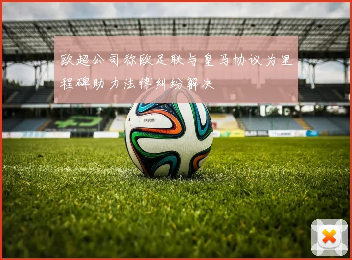 欧超公司称欧足联与皇马协议为里程碑助力法律纠纷解决