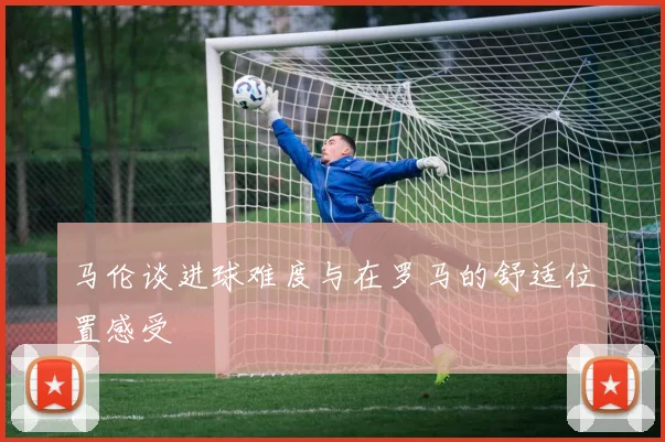 马伦谈进球难度与在罗马的舒适位置感受