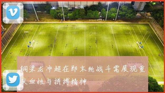 铜梁龙冲超在即末轮战斗需展现重庆血性与拼搏精神