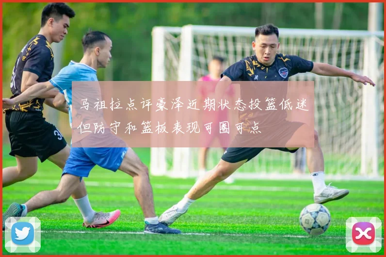 马祖拉点评豪泽近期状态投篮低迷但防守和篮板表现可圈可点