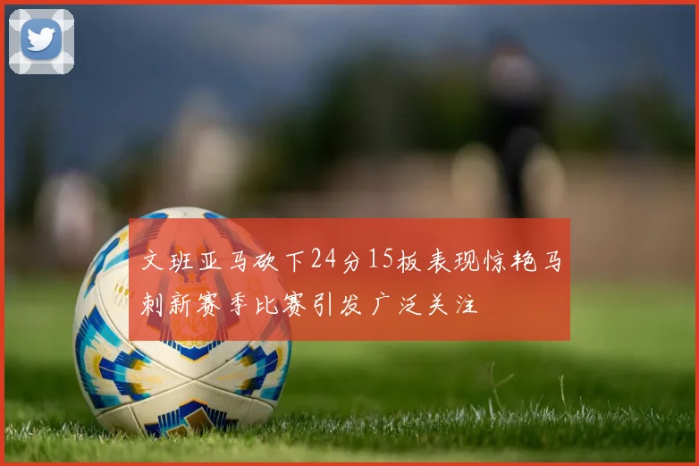 文班亚马砍下24分15板表现惊艳马刺新赛季比赛引发广泛关注