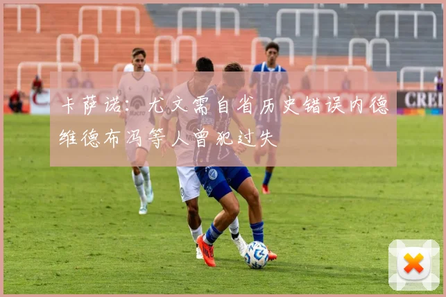 卡萨诺：尤文需自省历史错误内德维德布冯等人曾犯过失