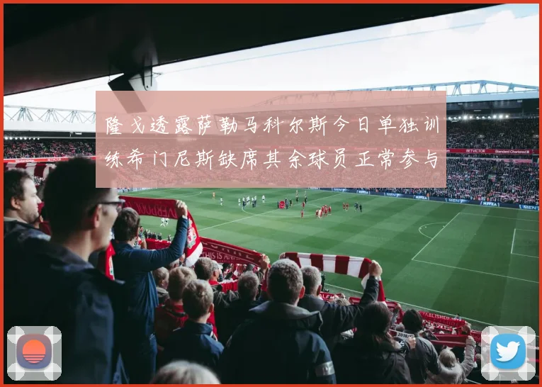 隆戈透露萨勒马科尔斯今日单独训练希门尼斯缺席其余球员正常参与训练