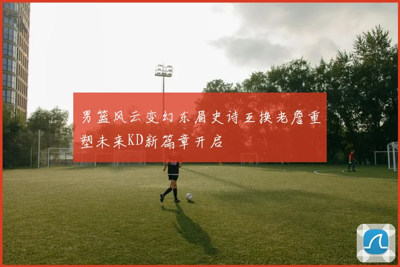 男篮风云变幻东眉史诗互换老詹重塑未来KD新篇章开启