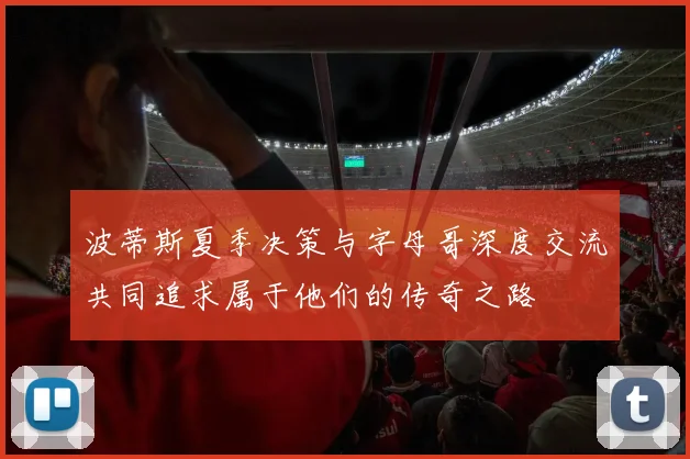 波蒂斯夏季决策与字母哥深度交流共同追求属于他们的传奇之路