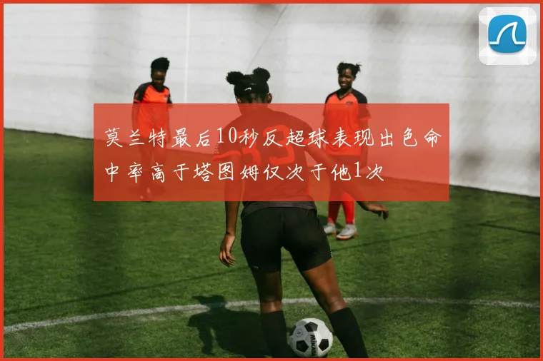莫兰特最后10秒反超球表现出色命中率高于塔图姆仅次于他1次