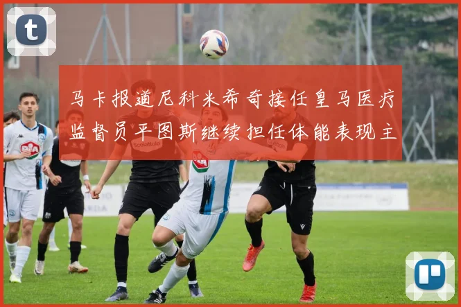 马卡报道尼科米希奇接任皇马医疗监督员平图斯继续担任体能表现主管
