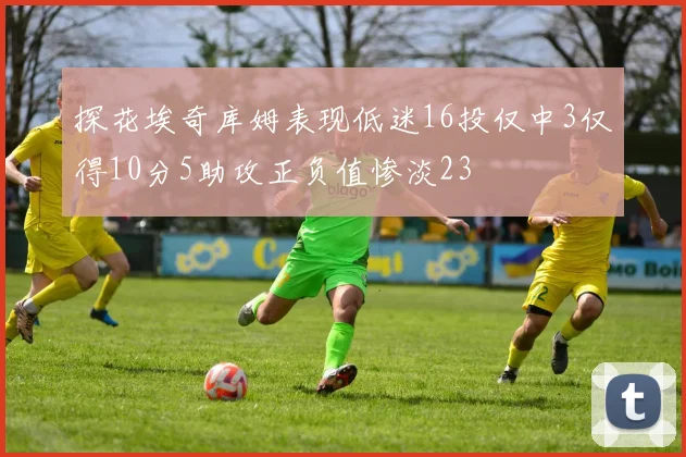 探花埃奇库姆表现低迷16投仅中3仅得10分5助攻正负值惨淡23