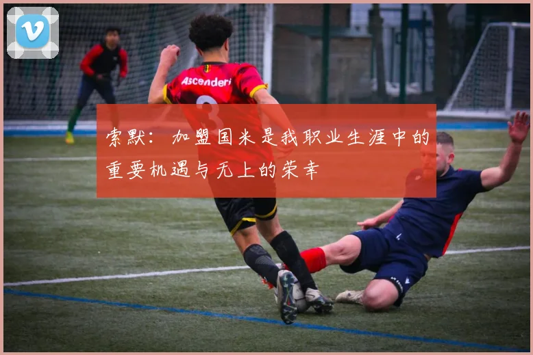 索默：加盟国米是我职业生涯中的重要机遇与无上的荣幸